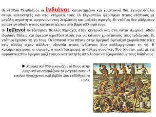 Οι ντόπιοι πληθυσμοί, οι Ινδιάνοι, κατακτημένοι και χριστιανοί πια, έγιναν δούλοι
στους κατακτητές και στα κτήματά τους. Οι Ευρωπαίοι φέρθηκαν στους ντόπιους με
μεγάλη αγριότητα, οργανώνοντας λεηλασίες και μαζικές σφαγές. Οι ντόπιοι δεν μπόρεσαν
να αντισταθούν στους κατακτητές και στο βαρύ οπλισμό τους.
Οι Ισπανοί κατέκτησαν πολλές περιοχές στην κεντρική και στη νότια Αμερική, όπου
ίδρυσαν πόλεις και έφεραν ιεραπόστολους για να κάνουν χριστιανούς τους Ινδιάνους. Οι
ντόπιοι έχασαν τη γη τους. Οι Ισπανοί που πήγαν στην Αμερική έφτιαξαν χωροδεσποτείες
στις οποίες είχαν απόλυτη εξουσία στους Ινδιάνους που καλλιεργούσαν τη γη. Η
κακομεταχείριση, οι σφαγές, η κακή διατροφή, οι άθλιες συνθήκες που ζούσαν, μαζί με τις
αρρώστιες που έφεραν μαζί τους οι κατακτητές απείλησαν να εξαφανίσουν τους Ινδιάνους.
 Χαρακτικό που εικονίζει ντόπιους στην
Αμερική να ετοιμάζουν το φαγητό τους. Η
εικόνα προέρχεται από βιβλίο που εκδόθηκε το
1594.
 