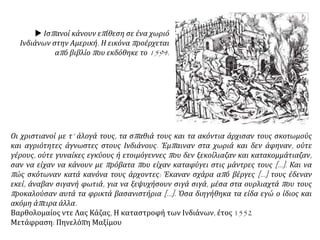  Ισπανοί κάνουν επίθεση σε ένα χωριό
Ινδιάνων στην Αμερική. Η εικόνα προέρχεται
από βιβλίο που εκδόθηκε το 1594.
Οι χριστιανοί με τ’ άλογά τους, τα σπαθιά τους και τα ακόντια άρχισαν τους σκοτωμούς
και αγριότητες άγνωστες στους Ινδιάνους. Έμπαιναν στα χωριά και δεν άφηναν, ούτε
γέρους, ούτε γυναίκες εγκύους ή ετοιμόγεννες που δεν ξεκοίλιαζαν και κατακομμάτιαζαν,
σαν να είχαν να κάνουν με πρόβατα που είχαν καταφύγει στις μάντρες τους […]. Και να
πώς σκότωναν κατά κανόνα τους άρχοντες: Έκαναν σχάρα από βέργες […] τους έδεναν
εκεί, άναβαν σιγανή φωτιά, για να ξεψυχήσουν σιγά σιγά, μέσα στα ουρλιαχτά που τους
προκαλούσαν αυτά τα φρικτά βασανιστήρια […]. Όσα διηγήθηκα τα είδα εγώ ο ίδιος και
ακόμη άπειρα άλλα.
Βαρθολομαίος ντε Λας Κάζας, Η καταστροφή των Ινδιάνων, έτος 1552
Μετάφραση: Πηνελόπη Μαξίμου
 
