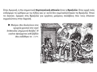 Στην Αμερική, η πιο σημαντική πορτογαλική αποικία ήταν η Βραζιλία. Στην αρχή τούς
ενδιέφερε το εμπόριο με τις Ινδίες και γι’ αυτό δεν εκμεταλλεύτηκαν τη Βραζιλία. Όταν
το έκαναν, έφεραν στη Βραζιλία για εργάτες μαύρους σκλάβους που τους έπιαναν
αιχμαλώτους στην Αφρική.
 Μαύροι που δουλεύουν στα
ορυχεία χρυσού στο νησί
Ισπανιόλα (σημερινή Κούβα). Η
εικόνα προέρχεται από βιβλίο
που εκδόθηκε το 1594.
 