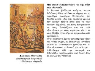 Μια φωνή διαμαρτυρίας για την τύχη
των ιθαγενών
Οι Ισπανοί βρέθηκαν ανάμεσα στους
Ινδιάνους όπως οι λύκοι, οι τίγρεις και τα
αιμοβόρα λιοντάρια πεινασμένα για
πολλές μέρες. Εδώ και σαράντα χρόνια,
δεν κάνουν τίποτα άλλο από να τους
κάνουν κομμάτια, να τους τουφεκίζουν,
να τους βασανίζουν και να τους
εξοντώνουν με τόση ωμότητα, ώστε το
νησί Κούβα είναι σήμερα ερημωμένο από
κατοίκους...
Αν οι χριστιανοί έχουν καταστρέψει τόσες
και τόσες ψυχές, το έκαναν με μοναδικό
σκοπό να αποκτήσουν χρυσάφι και να
πλουτίσουν όσο το δυνατό γρηγορότερα.
Απόσπασμα από την αναφορά του
Επισκόπου Βαρθολομαίου Λας Κάζας προς
το βασιλιά της Ισπανίας. Ισπανοί στρατιώτες
καταστρέφουν λατρευτικά
είδωλα των ιθαγενών
 