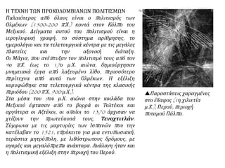 Η ΤΕΧΝΗ ΤΩΝ ΠΡΟΚΟΛΟΜΒΙΑΝΩΝ ΠΟΛΙΤΙΣΜΩΝ
Παλαιότερος από όλους είναι ο πολιτισμός των
Ολμέκων (1500-200 π.Χ.) κοντά στον Κόλπο του
Μεξικού. Δείγματα αυτού του πολιτισμού είναι η
ιερογλυφική γραφή, το σύστημα αρίθμησης, το
ημερολόγιο και τα τελετουργικά κέντρα με τις μεγάλες
πλατείες και την αξονική διάταξη.
Οι Μάγια, που ανέπτυξαν τον πολιτισμό τους από τον
4ο π.Χ. έως το 17ο μ.Χ. αιώνα, δημιούργησαν
μνημειακά έργα από λαξευμένο λίθο, περισσότερο
περίτεχνα από αυτά των Ολμέκων. Η εξέλιξη
κορυφώθηκε στα τελετουργικά κέντρα της κλασικής
περιόδου (200 π.Χ. 900 μ.Χ.).
Στα μέσα του 9ου μ.Χ. αιώνα στην κοιλάδα του
Μεξικού έφτασαν από το βορρά οι Τολτέκοι και
αργότερα οι Αζτέκοι, οι οποίοι το 1370 άρχισαν να
χτίζουν την πρωτεύουσά τους, Τενοχτιτλάν.
Σύμφωνα με τις μαρτυρίες των Ισπανών που την
κατέλαβαν το 1521, επρόκειτο για μια εντυπωσιακή,
τεράστια μητρόπολη, με λιθόστρωτους δρόμους, με
αγορές και μεγαλόπρεπα ανάκτορα. Ανάλογη ήταν και
η πολιτισμική εξέλιξη στην περιοχή του Περού.
Παραστάσεις χαραγμένες
στο έδαφος (1η χιλιετία
μ.Χ.), Περού, περιοχή
ποταμού Πάλπα.
 