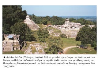  Παλάτι Παλένκ (Palenque), Μεξικό. Από τα μεγαλύτερα κέντρα του πολιτισμού των
Μάγια, το Παλένκ επιδεικνύει ακόμα τα μεγάλα παλάτια και τους μεγάλους ναούς του.
Οι τεράστιες διαστάσεις αυτού του παλατιού αντανακλούν τη δύναμη των ηγετών που
το έχτισαν.
 