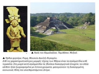  Όρθια φιγούρα, Ρώμη, Μουσείο Αουίτζι Πιγκορίνι.
Από τις χαρακτηριστικότερες μορφές τέχνης των Μάγια είναι τα αγαλματίδια από
τερακότα. Στο μικρό αυτό αγαλματίδιο τα πλούσια διακοσμητικά στοιχεία, τα οποία
κάποτε ήταν ζωγραφισμένα με έντονα χρώματα, φανερώνουν τη διακεκριμένη,
κοινωνικά, θέση του αναπαριστάμενου άντρα.
 Ναός του Κομαλκάλκο, Ταμπάσκο, Μεξικό.
 