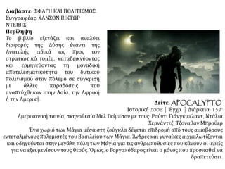 Διαβάστε: ΣΦΑΓΗ ΚΑΙ ΠΟΛΙΤΙΣΜΟΣ.
Συγγραφέας: ΧΑΝΣΟΝ ΒΙΚΤΩΡ
ΝΤΕΙΒΙΣ
Περίληψη
Το βιβλίο εξετάζει και αναλύει
διαφορές της Δύσης έναντι της
Ανατολής ειδικά ως προς τον
στρατιωτικό τομέα, καταδεικνύοντας
και ερμηνεύοντας τη μοναδική
αποτελεσματικότητα του δυτικού
πολιτισμού στον πόλεμο σε σύγκριση
με άλλες παραδόσεις που
αναπτύχθηκαν στην Ασία, την Αφρική
ή την Αμερική.
Δείτε: APOCALYPTO
Ιστορική 2006 | Έγχρ. | Διάρκεια: 139‘
Αμερικανική ταινία, σκηνοθεσία Μελ Γκίμπσον με τους: Ρούντι Γιάνγκμπλαντ, Ντάλια
Χερνάντεζ, Τζοναθαν Μπρούερ
Ένα χωριό των Μάγια μέσα στη ζούγκλα δέχεται επιδρομή από τους αιμοβόρους
εντεταλμένους πολεμιστές του βασιλείου των Μάγια. Άνδρες και γυναίκες αιχμαλωτίζονται
και οδηγούνται στην μεγάλη πόλη των Μάγια για τις ανθρωποθυσίες που κάνουν οι ιερείς
για να εξευμενίσουν τους θεούς. Όμως, ο Γοργοπόδαρος είναι ο μόνος που προσπαθεί να
δραπετεύσει.
 