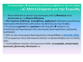 Οι ανακαλύψεις  προκάλεσαν ριζικές μεταβολές σε όλο τον κόσμο
• α) Αποτελέσματα για την Ευρώπη:
1) Μετατοπίστηκε το κέντρο της οικονομίας από τη Μεσόγειο στον
Ατλαντικό και τη Βόρεια Θάλασσα.
2) Νέα λιμάνια (Σεβίλλης, Λισσαβόνας, Αμβέρσας) απέκτησαν μεγαλύτερη
οικονομική σπουδαιότητα από εκείνα της Βενετίας και της Γένοβας.
3) Η εισαγωγή χρυσού και αργύρου στην Ευρώπη  διεύρυνε τις
ανταλλαγές και δημιούργησε νέες οικονομικές δραστηριότητες (εμπορικές,
τραπεζικές).
4) Από τις νέες οικονομικές δραστηριότητες επωφελήθηκε η αστική τάξη.
5) Η γνωριμία με νέους πολιτισμούς κλόνισε τις προκαταλήψεις και τις παλιές
αξίες.
6) Αναπτύχθηκαν ποικίλοι επιστημονικοί κλάδοι: γεωγραφία, αστρονομία,
ζωολογία, βοτανική, εθνολογία κ.ά.
 