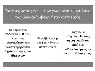 Για τους λαούς των νέων χωρών οι επιπτώσεις
των Ανακαλύψεων ήταν αρνητικές.
Οι Ευρωπαίοι
επιδόθηκαν:  στην
εντατική
εκμετάλλευσητων
πλουτοπαραγωγικών
πηγών σε βάρος των
ιθαγενών
 επέβαλαν την
αρχή των άνισων
ανταλλαγών.
Συγχρόνως
θεώρησαν  τους
μη ευρωπαϊκούς
λαούς ως
υποδεέστερους και
εκμεταλλεύσιμους.
 
