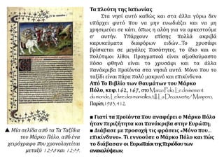 Τα πλούτη της Ιαπωνίας
Στα νησί αυτό καθώς και στα άλλα γύρω δεν
υπάρχει φυτό που να μην ευωδιάζει και να μη
χρησιμεύει σε κάτι, όπως η αλόη για να αρκεστούμε
σ' αυτήν. Υπάρχουν επίσης πολλά ακριβά
καρυκεύματα διαφόρων ειδών...Το χρυσάφι
βρίσκεται σε μεγάλες ποσότητες, το ίδιο και οι
πολύτιμοι λίθοι. Πραγματικά είναι αξιοθαύμαστο
πόσο φθηνά είναι το χρυσάφι και τα άλλα
πανάκριβα προϊόντα στα νησιά αυτά. Μόνο που το
ταξίδι είναι πάρα πολύ μακρινό και επικίνδυνο.
Από Το Βιβλίο των Θαυμάτων του Μάρκο
Πόλο, κεφ.162, 167, στοMarcoPolo,Ledevisement
dumonde,Lelivredesmarveilles,t.II,LaDecouverte/Maspero,
Παρίσι,1983,412.
■ Γιατί τα προϊόντα που αναφέρει ο Μάρκο Πόλο
ήταν περιζήτητα και πανάκριβα στην Ευρώπη;
■ Διάβασε με προσοχή τις φράσεις «Μόνο που...
επικίνδυνο». Τι εννοούσε ο Μάρκο Πόλο και πώς
το διάβασαν οι Ευρωπαίοιτηςπεριόδουτων
ανακαλύψεων;
 Μία σελίδα από τα Τα Ταξίδια
του Μάρκο Πόλο, από ένα
χειρόγραφο που χρονολογείται
μεταξύ 1298 και 1299.
 