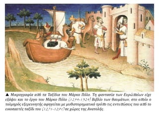  Μικρογραφία από τα Ταξίδια του Μάρκο Πόλο. Τη φαντασία των Ευρώπαίων είχε
εξάψει και το έργο του Μάρκο Πόλο (1254-1324) Βιβλίο των θαυμάτων, στο οποίο ο
τολμηρός εξερευνητής αφηγείται με μυθιστορηματικό τρόπο τις εντυπώσεις του από το
εικοσαετές ταξίδι του (1271-1291) σε χώρες της Ανατολής.
 