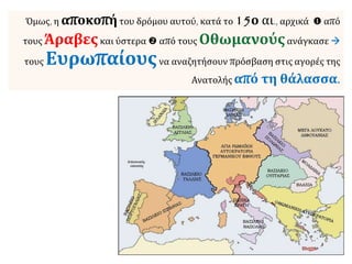 Όμως, η αποκοπήτου δρόμου αυτού, κατά το 15ο αι., αρχικά  από
τους Άραβεςκαι ύστερα  από τους Οθωμανούςανάγκασε 
τους Ευρωπαίουςνα αναζητήσουν πρόσβαση στις αγορές της
Ανατολής από τη θάλασσα.
 