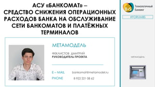 МЕТАМОДЕЛЬ
ФЕКЛИСТОВ ДМИТРИЙ
РУКОВОДИТЕЛЬ ПРОЕКТА
E – MAIL bankomat@metamodel.ru
PHONE 8 922 221 08 62
АСУ «БАНКОМАТ» –
СРЕДСТВО СНИЖЕНИЯ ОПЕРАЦИОННЫХ
РАСХОДОВ БАНКА НА ОБСЛУЖИВАНИЕ
СЕТИ БАНКОМАТОВ И ПЛАТЁЖНЫХ
ТЕРМИНАЛОВ
#FORUMBS
МЕТАМОДЕЛЬ
 