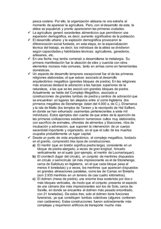 pesca costera. Por ello, la organización aldeana no era extraña al
momento de aparecer la agricultura. Pero, con el desarrollo de esta, la
aldea se popularizó y pronto aparecieron las primeras ciudades.
 La agricultura generó excedentes alimenticios que permitieron una
expansión demográfica, es decir, aumento significativo de la población.
 El desarrollo urbano y la explosión demográfica provocaron la
diferenciación social fundada, en esta etapa, en la especialización
técnica del trabajo, es decir, los individuos de la aldea se dividieron
según capacidades y habilidades técnicas: agricultores, ganaderos,
artesanos, etc.
 En una fecha muy tardía comenzó a desarrollarse la metalurgia. Su
primera manifestación fue la aleación de sílex y cuarcita con otros
elementos rocosos más comunes, tanto en armas como en herramientas
domésticas.
 Un aspecto de desarrollo temprano excepcional fue el de las primeras
religiones elaboradas, el que estuvo asociado al desarrollo
arquitectónico megalítico (grandes bloques de piedra). En las religiones
más arcaicas destacó la adoración a las fuerzas superiores de la
naturaleza, a las que se les asoció con grandes bloques de piedra.
Actualmente se habla del Complejo Megalítico, asociado a
construcciones de grandes tumbas de piedra y centros de adoración que
se encuentran en lugares tan alejados entre sí como Inglaterra (los
primeros megalitos de Stonehenge datan del 4.000 a. de C.), Dinamarca
y la isla de Malta (los templos de Tarxien y la necrópolis de Hal Saflieni,
en donde se han exhumado osamentas pertenecientes a siete mil
individuos). Estos ejemplos dan cuenta de que antes de la aparición de
las primeras civilizaciones existieron numerosos cultos muy elaborados,
con sacrificio de animales, ofrendas de alimentos y libaciones, ritos de
incubación y adivinación, que suponen la intervención de un cuerpo
sacerdotal importante y organizado, en el que el culto de los muertos
ocupaba probablemente un lugar capital.
 Desde un punto de vista arquitectónico, el complejo megalítico, fundado
en el granito, comprendió tres tipos de construcciones:
a) El menhir (que en bretón significa piedra larga), consistente en un
bloque de piedra alargado, a veces de gran longitud, hincado
verticalmente en el suelo (por ejemplo, el menhir de Locmariaquer);
b) El cromlech (lugar del círculo), un conjunto de menhires dispuestos
en círculo o semicírculo (el más impresionante es el de Stonehenge,
cerca de Salisbury en Inglaterra, en el que cada bloque pesa al
menos 4 toneladas) y a veces, los menhires que aparecen dispuestos
en grandes alineaciones paralelas, como las de Carnac en Bretaña
(son 2.935 menhires en un terreno de casi cuatro kilómetros).
c) El dolmen (mesa de piedra), una enorme losa sostenida por dos o
más bloques verticales, de modo que el conjunto presenta el aspecto
de una cámara (los más impresionantes son los de Soto, cerca de
Sevilla, en donde se encuentra el dolmen más pesado encontrado,
con 21 toneladas). De estos tres, solo el dolmen tiene funciones
funerarias, ya que constituyen tumbas colectivas (algunos contienen
cien cadáveres). Estas construcciones fueron sobradamente más
complejas y requirieron artificios de transporte mucho más
 