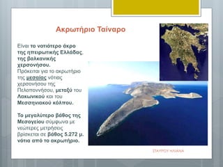Είναι το νοτιότερο άκρο
της ηπειρωτικής Ελλάδας,
της βαλκανικής
χερσονήσου.
Πρόκειται για το ακρωτήριο
της μεσαίας νότιας
χερσονήσου της
Πελοποννήσου, μεταξύ του
Λακωνικού και του
Μεσσηνιακού κόλπου.
Το μεγαλύτερο βάθος της
Μεσογείου σύμφωνα με
νεώτερες μετρήσεις
βρίσκεται σε βάθος 5.272 μ.
νότια από το ακρωτήριο.
Ακρωτήριο Ταίναρο
ΣΤΑΥΡΟΥ ΗΛΙΑΝΑ
 