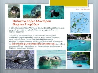 Το Εθνικό Θαλάσσιο Πάρκο Αλοννήσου Βορείων Σποράδων (ΕΘΠΑΒΣ), είναι
η μεγαλύτερη προστατευμένη θαλάσσια περιοχή στην Ευρώπη
(περίπου 2,220 km2).
Εκτός από τη θαλάσσια περιοχή, το Πάρκο περιλαμβάνει τη νήσο
Αλόννησο, 6 μικρότερα νησιά (Περιστέρα, Κυρά Παναγιά, Ψαθούρα,
Πιπέρι, Σκάντζουρα και Γιούρα) καθώς και 22 βραχονησίδες.
Η περιοχή του Πάρκου είναι ένας από τους σημαντικότερους βιότοπους για
την μεσογειακή φώκια (Monachus monachus), ενός είδους
που συγκαταλέγεται στον κατάλογο των έξι περισσότερο απειλούμενων με
εξαφάνιση θηλαστικών στο κόσμο.
Θαλάσσιο Πάρκο Αλοννήσου
Βορείων Σποράδων
ΣΤΑΥΡΟΥ ΗΛΙΑΝΑ
 