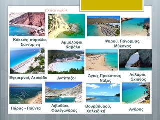 ΣΤΑΥΡΟΥ ΗΛΙΑΝΑ
Εγκρεμνοί, Λευκάδα Αντίπαξοι
Αμμόλοφοι,
Καβάλα
Κόκκινη παραλία,
Σαντορίνη
Ψαρού, Πάνορμος,
Μύκονος
Λιβαδάκι,
Φολέγανδρος
Βουρβουρού,
Χαλκιδική
Λαλάρια,
Σκιάθος
Άγιος Προκόπιος
Νάξος
Πάρος - Πούντα Άνδρος
 
