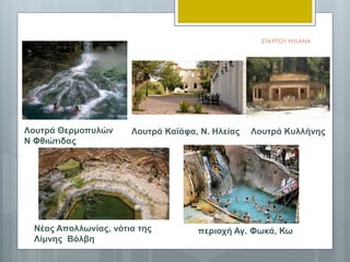 Λουτρά Θερμοπυλών
Ν Φθιώτιδας
περιοχή Αγ. Φωκά, Κω
Λουτρά Καϊάφα, Ν. Ηλείας
Νέας Απολλωνίας, νότια της
Λίμνης Βόλβη
Λουτρά Κυλλήνης
ΣΤΑΥΡΟΥ ΗΛΙΑΝΑ
 