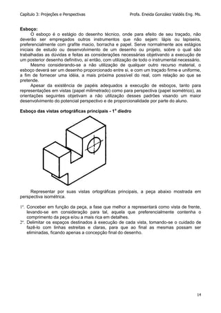 Capítulo 3: Projeções e Perspectivas Profa. Eneida González Valdés Eng. Ms.
14
Esboço:
O esboço é o estágio do desenho técnico, onde para efeito de seu traçado, não
deverão ser empregados outros instrumentos que não sejam: lápis ou lapiseira,
preferencialmente com grafite macio, borracha e papel. Serve normalmente aos estágios
iniciais de estudo ou desenvolvimento de um desenho ou projeto, sobre o qual são
trabalhadas as dúvidas e feitas as considerações necessárias objetivando a execução de
um posterior desenho definitivo, aí então, com utilização de todo o instrumental necessário.
Mesmo considerando-se a não utilização de qualquer outro recurso material, o
esboço deverá ser um desenho proporcionado entre si, e com um traçado firme e uniforme,
a fim de fornecer uma idéia, a mais próxima possível do real, com relação ao que se
pretende.
Apesar da existência de papéis adequados a execução de esboços, tanto para
representações em vistas (papel milimetrado) como para perspectiva (papel isométrico), as
orientações seguintes objetivam a não utilização desses padrões visando um maior
desenvolvimento do potencial perspectivo e de proporcionalidade por parte do aluno.
Esboço das vistas ortográficas principais - 1o
diedro
Representar por suas vistas ortográficas principais, a peça abaixo mostrada em
perspectiva isométrica.
1º. Conceber em função da peça, a fase que melhor a representará como vista de frente,
levando-se em consideração para tal, aquela que preferencialmente contenha o
comprimento da peça e/ou a mais rica em detalhes.
2º. Delimitar os espaços destinados à execução de cada vista, tomando-se o cuidado de
fazê-lo com linhas estreitas e claras, para que ao final as mesmas possam ser
eliminadas, ficando apenas a concepção final do desenho.
 