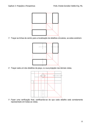 Capítulo 3: Projeções e Perspectivas Profa. Eneida González Valdés Eng. Ms.
15
3º. Traçar as linhas de centro para a localização de detalhes circulares, se estes existirem.
4º. Traçar cada um dos detalhes da peça, e a sua projeção nas demais vistas.
5º. Fazer uma verificação final, certificando-se de que cada detalhe está corretamente
representado em todas as vistas.
 