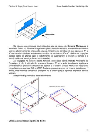 Capítulo 3: Projeções e Perspectivas Profa. Eneida González Valdés Eng. Ms.
17
Os planos convencionais aqui utilizados são os planos do Sistema Mongeano já
estudado. Como no Sistema Mongeano o plano vertical é rebatido em sentido anti-horário
sobre o plano horizontal originando a épura. É facilmente constatável, que apenas o 1o
e
3o
diedros são utilizáveis em desenho técnico; de vez que no 2o
e 4o
diedros as projeções
obtidas sobre os planos após o rebatimento se superporiam e tirariam a clareza e a
simplicidade que se exige de um bom desenho.
As projeções no terceiro diedro, também conhecidas como, Método Americano de
Projeções, já não é utilizado tão amplamente como 70 anos atrás. Atualmente tende-se a
universalizar as projeções utilizando-se apenas o 1o
diedro, Método Alemão de Projeções,
como fazem as normas ISO e ABNT. Portanto concentraremos os nossos estudos no 1o
diedro, mas veremos também as projeções no 3o
diedro porque algumas empresas ainda o
utilizam.
A seguinte Figura mostra esse rebatimento.
Obtenção das vistas no primeiro diedro
 