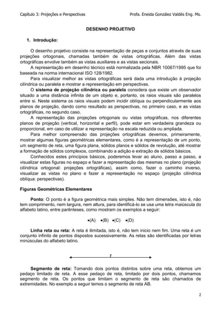Capítulo 3: Projeções e Perspectivas Profa. Eneida González Valdés Eng. Ms.
2
DESENHO PROJETIVO
1. Introdução:
O desenho projetivo consiste na representação de peças e conjuntos através de suas
projeções ortogonais, chamadas também de vistas ortográficas. Além das vistas
ortográficas envolve também as vistas auxiliares e as vistas secionais.
A representação em desenho técnico está normalizada pela NBR 10067/1995 que foi
baseada na norma internacional ISO 128/1982.
Para visualizar melhor as vistas ortográficas será dada uma introdução à projeção
cilíndrica ou paralela e mostrar a representação em perspectivas.
O sistema de projeção cilíndrica ou paralela considera que existe um observador
situado a uma distância infinita de um objeto e, portanto, os raios visuais são paralelos
entre si. Neste sistema os raios visuais podem incidir oblíqua ou perpendicularmente aos
planos de projeção, dando como resultado as perspectivas, no primeiro caso, e as vistas
ortográficas, no segundo caso.
A representação das projeções ortogonais ou vistas ortográficas, nos diferentes
planos de projeção (vertical, horizontal e perfil), pode estar em verdadeira grandeza ou
proporcional, em caso de utilizar a representação na escala reduzida ou ampliada.
Para melhor compreensão das projeções ortográficas devemos, primeiramente,
mostrar algumas figuras geométricas elementares, como é a representação de um ponto,
um segmento de reta, uma figura plana, sólidos planos e sólidos de revolução, até mostrar
a formação de sólidos complexos, combinando a adição e extração de sólidos básicos.
Conhecidos estes princípios básicos, poderemos levar ao aluno, passo a passo, a
visualizar estas figuras no espaço e fazer a representação das mesmas no plano (projeção
cilíndrica ortogonal: projeções ortográficas), assim como, fazer o caminho inverso,
visualizar as vistas no plano e fazer a representação no espaço (projeção cilíndrica
oblíqua: perspectivas).
Figuras Geométricas Elementares
Ponto: O ponto é a figura geométrica mais simples. Não tem dimensões, isto é, não
tem comprimento, nem largura, nem altura, para identificá-lo se usa uma letra maiúscula do
alfabeto latino, entre parênteses, como mostram os exemplos a seguir:
(A) (B) (C) (D)
Linha reta ou reta: A reta é ilimitada, isto é, não tem inicio nem fim. Uma reta é um
conjunto infinito de pontos dispostos sucessivamente. As retas são identificadas por letras
minúsculas do alfabeto latino.
Segmento de reta: Tomando dois pontos distintos sobre uma reta, obtemos um
pedaço limitado de reta. A esse pedaço de reta, limitado por dois pontos, chamamos
segmento de reta. Os pontos que limitam o segmento de reta são chamados de
extremidades. No exemplo a seguir temos o segmento de reta AB.
r
 