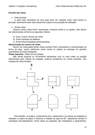Capítulo 3: Projeções e Perspectivas Profa. Eneida González Valdés Eng. Ms.
23
Escolha das vistas
 Vista principal
A vista mais importante de uma peça deve ser utilizada como vista frontal ou
principal. Geralmente esta vista representa a peça na sua posição de utilização.
 Outras vistas
Quando outras vistas forem necessárias, inclusive cortes e ou seções, elas devem
ser selecionadas conforme os seguintes critérios.
a) Usar o menor número de vistas;
b) Evitar repetição de detalhes;
c) Evitar linhas tracejadas desnecessárias;
Determinação do número de vistas
Devem ser executadas tantas vistas quantas forem necessárias à caracterização da
forma da peça, sendo preferíveis vistas cortes ou seções ao emprego de grandes
quantidades de linhas tracejadas.
Vistas especiais: Vistas fora de posição
Não sendo possível ou conveniente representar uma ou mais vistas na posição
determinada pelo método de projeção, pode-se localizá-las em outras posições, com
exceção da vista principal.
Para facilitar, na prática, conservamos fixo o observador e os planos de projeção já
rebatidos no plano de papel, e fazemos a rotação da peça de 90º
, respeitando sempre a
orientação pré-estabelecida. Como todas as projeções são interligadas e dependentes,
 