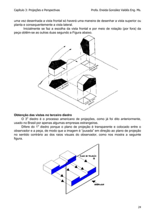 Capítulo 3: Projeções e Perspectivas Profa. Eneida González Valdés Eng. Ms.
24
uma vez desenhada a vista frontal só haverá uma maneira de desenhar a vista superior ou
planta e consequentemente a vista lateral.
Inicialmente se faz a escolha da vista frontal e por meio de rotação (por fora) da
peça obtêm-se as outras duas segundo a Figura abaixo.
Obtenção das vistas no terceiro diedro
O 3o
diedro é o processo americano de projeções, como já foi dito anteriormente,
usado no Brasil por apenas algumas empresas estrangeiras.
Difere do 1o
diedro porque o plano de projeção é transparente e colocado entre o
observador e a peça, de modo que a imagem é “puxada” em direção ao plano de projeção
no sentido contrário ao dos raios visuais do observador, como nos mostra a seguinte
figura.
 