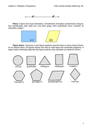 Capítulo 3: Projeções e Perspectivas Profa. Eneida González Valdés Eng. Ms.
3
Plano: O plano tem duas dimensões, normalmente chamadas comprimento e largura.
Sua identificação esta dada por uma letra grega entre parênteses como mostram os
exemplos a seguir.
Figura plana: chama-se a uma figura qualquer quando todos os seus pontos situam-
se no mesmo plano. As figuras planas com três ou mais lados são chamadas polígonos. A
seguir serão mostradas algumas das figuras planas mais utilizadas em desenho técnico.
A B
() ()
 