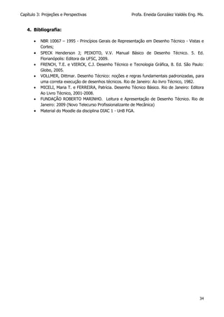 Capítulo 3: Projeções e Perspectivas Profa. Eneida González Valdés Eng. Ms.
34
4. Bibliografia:
 NBR 10067 – 1995 - Princípios Gerais de Representação em Desenho Técnico - Vistas e
Cortes;
 SPECK Henderson J; PEIXOTO, V.V. Manual Básico de Desenho Técnico. 5. Ed.
Florianópolis: Editora da UFSC, 2009.
 FRENCH, T.E. e VIERCK, C.J. Desenho Técnico e Tecnologia Gráfica, 8. Ed. São Paulo:
Globo, 2005.
 VOLLMER, Dittmar. Desenho Técnico: noções e regras fundamentais padronizadas, para
uma correta execução de desenhos técnicos. Rio de Janeiro: Ao livro Técnico, 1982.
 MICELI, Maria T. e FERREIRA, Patrícia. Desenho Técnico Básico. Rio de Janeiro: Editora
Ao Livro Técnico, 2001-2008.
 FUNDAÇÃO ROBERTO MARINHO. Leitura e Apresentação de Desenho Técnico. Rio de
Janeiro: 2009 (Novo Telecurso Profissionalizante de Mecânica)
 Material do Moodle da disciplina DIAC 1 - UnB FGA.
 