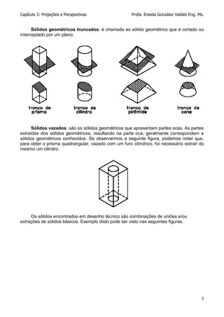 Capítulo 3: Projeções e Perspectivas Profa. Eneida González Valdés Eng. Ms.
5
Sólidos geométricos truncados: é chamado ao sólido geométrico que é cortado ou
interceptado por um plano.
Sólidos vazados: são os sólidos geométricos que apresentam partes ocas. As partes
extraídas dos sólidos geométricos, resultando na parte oca, geralmente correspondem a
sólidos geométricos conhecidos. Se observarmos a seguinte figura, podemos notar que,
para obter o prisma quadrangular, vazado com um furo cilíndrico, foi necessário extrair do
mesmo um cilindro.
Os sólidos encontrados em desenho técnico são combinações de uniões e/ou
extrações de sólidos básicos. Exemplo disto pode ser visto nas seguintes figuras.
 