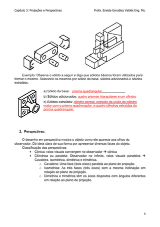 Capítulo 3: Projeções e Perspectivas Profa. Eneida González Valdés Eng. Ms.
6
Exemplo: Observe o sólido a seguir e diga que sólidos básicos foram utilizados para
formar o mesmo. Selecione os mesmos por sólido da base, sólidos adicionados e sólidos
extraídos.
a) Sólido da base: prisma quadrangular_____________
b) Sólidos adicionados: quatro prismas triangulares e um cilindro
c) Sólidos extraídos: cilindro central, extraído da união do cilindro
maior com o prisma quadrangular, e quatro cilindros extraídos do
prisma quadrangular.
2. Perspectivas:
O desenho em perspectiva mostra o objeto como ele aparece aos olhos do
observador. Dá ideia clara de sua forma por apresentar diversas faces do objeto.
Classificação das perspectivas:
 Cônica: raios visuais convergem no observador  cônica
 Cilíndrica ou paralela: Observador no infinito, raios visuais paralelos 
Cavaleira, isométrica, dimétrica e trimétrica.
o Cavaleira: Uma face (dois eixos) paralela ao plano de projeção.
o Isométrica: As três faces (três eixos) com a mesma inclinação em
relação ao plano de projeção.
o Dimétrica e trimétrica têm os eixos dispostos com ângulos diferentes
em relação ao plano de projeção.
 