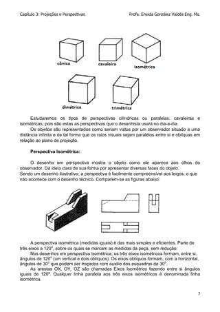 Capítulo 3: Projeções e Perspectivas Profa. Eneida González Valdés Eng. Ms.
7
Estudaremos os tipos de perspectivas cilíndricas ou paralelas: cavaleiras e
isométricas, pois são estas as perspectivas que o desenhista usará no dia-a-dia.
Os objetos são representados como seriam vistos por um observador situado a uma
distância infinita e de tal forma que os raios visuais sejam paralelos entre si e oblíquas em
relação ao plano de projeção.
Perspectiva Isométrica:
O desenho em perspectiva mostra o objeto como ele aparece aos olhos do
observador. Dá ideia clara de sua forma por apresentar diversas faces do objeto.
Sendo um desenho ilustrativo, a perspectiva é facilmente compreensível aos leigos, o que
não acontece com o desenho técnico. Comparem-se as figuras abaixo:
A perspectiva isométrica (medidas iguais) é das mais simples e eficientes. Parte de
três eixos a 120o
, sobre os quais se marcam as medidas da peça, sem redução:
Nos desenhos em perspectiva isométrica, os três eixos isométricos formam, entre si,
ângulos de 120o
(um vertical e dois oblíquos). Os eixos oblíquos formam, com a horizontal,
ângulos de 30o
que podem ser traçados com auxilio dos esquadros de 30o
.
As arestas OX, OY, OZ são chamadas Eixos Isométrico fazendo entre si ângulos
iguais de 120º. Qualquer linha paralela aos três eixos isométricos é denominada linha
isométrica.
 