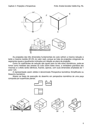 Capítulo 3: Projeções e Perspectivas Profa. Eneida González Valdés Eng. Ms.
8
As projeções das três dimensões fundamentais do cubo sofrem a mesma redução e
terão a mesma medida (81,6% do valor real), porque se trata de projeções ortogonais de
segmentos iguais e igualmente inclinados em relação ao plano de projeção.
Como os coeficientes de redução são iguais para os três eixos isométricos, pode-se
tomar como medidas das arestas do cubo sobre estes eixos, a verdadeira grandeza das
mesmas e o efeito serão idênticos, ficando, apenas, com suas dimensões ampliadas de 1
para 1,23.
A representação assim obtida é denominada Perspectiva lsométrica Simplificada ou
Desenho Isométrico.
Abaixo as fases de execução do desenho em perspectiva isométrica de uma peça
composta por superfícies planas.
 