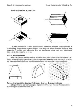 Capítulo 3: Projeções e Perspectivas Profa. Eneida González Valdés Eng. Ms.
9
Posição dos eixos isométricos:
Os eixos isométricos podem ocupar quatro diferentes posições, proporcionando a
possibilidade de se mostrar a peça vista por cima, vista por baixo, vista pela direita ou pela
esquerda. A posição mais adequada deve ser aquela que esteja mais bem relacionada
com a projeção ortogonal da peça.
Linhas não isométricas
As linhas não paralelas aos eixos isométricos são chamadas linhas não isométricas.
Estas linhas não se apresentam em perspectivas nas suas verdadeiras grandezas e devem
ser traçadas através de linhas isométricas auxiliares, como mostra o exemplo abaixo:
Perspectiva isométrica de circunferências e de arcos de circunferências
São geralmente representados pela elipse isométrica, cujo traçado oferece exatidão
suficiente para os trabalhos comuns.
 