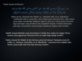 Hadis riwayat al-Bazzari;
،‫وسلم‬ ‫عليه‬ ‫اهلل‬ ‫صلى‬ ‫النبى‬ ِ‫عن‬ ،‫عنه‬ ‫اهلل‬ ‫رضى‬ َ‫ة‬‫ر‬ْ‫ك‬‫ب‬ ‫أبى‬ ‫عن‬
َ‫ك‬ِ‫ل‬ْ‫ه‬َ‫ت‬َ‫ف‬ َ‫ة‬ َ‫س‬ِ‫ام‬َ‫خ‬‫ال‬ ِ‫ن‬ُ‫ك‬َ‫ت‬‫ال‬َ‫و‬ ‫ا‬ً‫ب‬ِ‫ح‬ُ‫م‬‫أو‬ ‫ا‬ً‫ِّم‬‫ل‬َ‫ع‬َ‫ت‬ُ‫م‬ ‫و‬َ‫أ‬ ‫ا‬ً‫عامل‬ ُ‫د‬ْ‫غ‬ُ‫ا‬(:‫قال‬
Maksudnya; Daripada Abu Bakar r.a., daripada nabi s.a.w. Sabdanya
“Jadikanlah dirimu orang alim, atau orang yang menuntut ilmu, atau orang
yang selalu mendengar pelajaran agama, atau pun orang yang mencintai
(tiga golongan yang tersebut) dan janganlah engkau menjadi (daripada)
golongan yang kelima yang dengan sebabnya engkau akan binasa”.
Hadith riwayat Baihaki yang bermaksud “carilah ilmu walau ke negeri China
kerana sesungguhnya menuntut ilmu itu wajib bagi setiap muslim”

Hadis riwayat Ibn Majah & lain-lainnya yang bermaksud “daripada anas bin
malik r.a., katanya; rasulullah s.a.w. Bersabda: “ menuntut ilmu adalah satu
fardhu yang wajib atas tiap-tiap seorang muslim”.
 