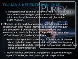 TUJUAN & KEPENTINGAN JIHAD
1) Mempertahankan Islam dan ajarannya – iaitu
membanteras sebarang pergerakan, usaha dan rancangan
untuk memutarbelitkan ajaran Islam atau menghancurkan
akidah muslimin.
2) Membela diri dan nasib kaum muslimin daripada kezaliman dan
penganiayaan pihak musuh – termasuklah jihad untuk mengusir
para penceroboh & penjajah yang merampas negara atau
kawasan kaum muslimin. Penindasan juga termasuk pencabulan
hak2 asasi manusia yang beragama Islam.
3) Meluaskan syiar Islam – sekiranya dakwah secara aman tidak
dapat dijalankan maka caranya ialah dengan berjihad/berperang.
Namun dalam Islam tidak dibenarkan menggunakan kekerasan dan
paksaan dalam berdakwah.
4) Membangunkan ummah dan menjadi yang terbaik dalam segala
aspek iaitu akhlak, ekonomi, sosial, politik dan pendidikan.
 