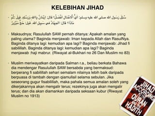• َّ‫م‬ُ‫ث‬: َ‫يل‬ِ‫ق‬ .ِ‫ه‬ِ‫ل‬ ُ‫س‬َ‫ر‬َ‫و‬ ِ‫هلل‬‫اا‬ِ‫ب‬ ٌ‫ن‬‫ا‬َ‫م‬ْ‫ي‬ِ‫ا‬ :‫قال‬ ‫؟‬ ُ‫ل‬ َ‫ض‬ْ‫ف‬َ‫ا‬ ِ‫ال‬َ‫م‬ْ‫ع‬ َ‫ال‬ْ‫ا‬ ُّ‫ي‬َ‫ا‬ :‫وسلم‬ ‫عليه‬ ‫اهلل‬ ‫صلى‬ ‫اهلل‬ ‫ول‬ َ‫س‬َ‫ر‬ َ‫ل‬ِ‫ئ‬ ُ‫س‬
ٌ‫ور‬ُ‫ر‬ْ‫ب‬َ‫م‬ ُّ‫ج‬َ‫ح‬ :‫قيل‬ .‫اهلل‬ ِ‫ل‬‫ي‬ِ‫ب‬ َ‫س‬ ‫في‬ ُ‫د‬‫ا‬َ‫ه‬ِ‫ج‬‫ال‬ :‫قال‬ ‫ا؟‬َ‫ذ‬‫ا‬َ‫م‬
• Maksudnya; Rasulullah SAW pernah ditanya: Apakah amalan yang
paling utama? Baginda menjawab: Iman kepada Allah dan RasulNya.
Baginda ditanya lagi: kemudian apa lagi? Baginda menjawab: Jihad ﬁ
sabilillah. Baginda ditanya lagi: kemudian apa lagi? Baginda
menjawab :haji mabrur. (Riwayat al-Bukhari no 26 Dan Muslim no 83)
• Muslim meriwayatkan daripada Salman r.a., beliau berkata Bahawa
dia mendengar Rasulullah SAW bersabda yang bermaksud:
berperang ﬁ sabilillah sehari semalam nilainya lebih baik daripada
berpuasa di tambah dengan qiamullail selama sebulan. Jika
seseorang gugur ﬁsabilillah, maka pahala semua amalan soleh yang
dikerjakannya akan mengalir terus; rezekinya juga akan mengalir
terus; dan dia akan diamankan daripada seksaan kubur (Riwayat
Muslim no 1913)
KELEBIHAN JIHAD
 