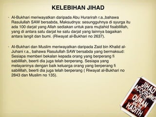 • Al-Bukhari meriwayatkan daripada Abu Hurarirah r.a.,bahawa
Rasulullah SAW bersabda, Maksudnya: sesungguhnya di syurga itu
ada 100 darjat yang Allah sediakan untuk para mujtahid ﬁsabilillah,
yang di antara satu darjat ke satu darjat yang lainnya bagaikan
antara langit dan bumi. (Riwayat al-Bukhari no 2637).
• Al-Bukhari dan Muslim meriwayatkan daripada Zaid bin Khalid al-
Juhani r.a., bahawa Rasulullah SAW bersabda yang bermaksud:
Sesiapa memberi bekalan kepada orang yang berperang ﬁ
sabilillah, beerti dia juga telah berperang. Sesiapa yang
melayaninya dengan baik keluarga orang yang berperang ﬁ
sabilillah, beerti dia juga telah berperang ( Riwayat al-Bukhari no
2843 dan Muslim no 135).
KELEBIHAN JIHAD
 