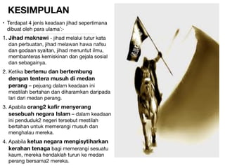 KESIMPULAN
• Terdapat 4 jenis keadaan jihad sepertimana
dibuat oleh para ulama’:-

1. Jihad maknawi - jihad melalui tutur kata
dan perbuatan, jihad melawan hawa nafsu
dan godaan syaitan, jihad menuntut ilmu,
membanteras kemiskinan dan gejala sosial
dan sebagainya.

2. Ketika bertemu dan bertembung
dengan tentera musuh di medan
perang – pejuang dalam keadaan ini
mestilah bertahan dan diharamkan daripada
lari dari medan perang.

3. Apabila orang2 kaﬁr menyerang
sesebuah negara Islam – dalam keadaan
ini penduduk2 negeri tersebut mestilah
bertahan untuk memerangi musuh dan
menghalau mereka.

4. Apabila ketua negara mengisytiharkan
kerahan tenaga bagi memerangi sesuatu
kaum, mereka hendaklah turun ke medan
perang bersama2 mereka.
 