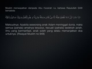 Muslim meriwayatkan daripada Abu Hurairah r.a, bahawa Rasulullah SAW
bersabda:
ُ‫ه‬َ‫ل‬ْ‫و‬ُ‫ع‬ْ‫د‬َ‫ي‬ ٌ‫ح‬ِ‫ال‬ َ‫ص‬ ٌ‫د‬َ‫ل‬َ‫و‬َ‫و‬ ِ‫ه‬ِ‫ب‬ ُ‫ع‬َ‫ف‬َ‫ت‬ًْ‫ن‬ُ‫ي‬ ٍ‫م‬ْ‫ل‬ِ‫ع‬ ‫او‬ ٌ‫ة‬َ‫ي‬ِ‫ر‬‫ا‬َ‫ج‬ ٌ‫ة‬َ‫ق‬َ‫د‬ َ‫ص‬ ٍ‫ث‬ َ‫ال‬َ‫ث‬ ْ‫ن‬ِ‫م‬ َّ‫ال‬ِ‫ا‬ ُ‫ه‬ُ‫ل‬َ‫م‬َ‫ع‬ َ‫ع‬َ‫ط‬َ‫ق‬ْ‫ن‬‫ا‬ َ‫م‬َ‫د‬‫آ‬ ُ‫ن‬ْ‫ب‬‫ا‬ َ‫ات‬َ‫م‬ ‫ا‬َ‫ذ‬ِ‫ا‬‫ا‬
Maksudnya: Apabila seseorang anak Adam meninggal dunia, maka
semua (pahala) amalnya terputus, kecuali (pahala) sedekah jariah,
ilmu yang bermanfaat, anak soleh yang selalu memanjatkan doa
untuknya. (Riwayat Muslim no 949)
 