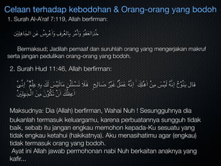 1. Surah Al-A’raf 7:119, Allah berﬁrman:

َ‫ني‬ِ‫ل‬ِ‫اه‬َ‫الج‬ ِ‫ن‬َ‫ع‬ ْ‫ض‬ِ‫ر‬ْ‫ع‬َ‫ا‬َ‫و‬ ِ‫رف‬ُ‫ع‬‫ال‬ِ‫ب‬ ‫ر‬ُ‫م‬ْ‫أ‬َ‫و‬ َ‫و‬ْ‫ف‬َ‫ع‬‫ال‬ِ‫ذ‬ُ‫خ‬

	 Bermaksud; Jadilah pemaaf dan suruhlah orang yang mengerjakan makruf
serta jangan pedulikan orang-orang yang bodoh.
Celaan terhadap kebodohan & Orang-orang yang bodoh
2. Surah Hud 11:46, Allah berﬁrman:

ْ‫ى‬ِّ‫ن‬ِ‫ا‬ ۗ ُُ‫م‬ْ‫ل‬ِ‫ع‬ ِ‫ه‬ِ‫ب‬ َ‫ك‬َ‫ل‬ َ‫س‬ْ‫ي‬َ‫ل‬‫ا‬َ‫م‬ ِ‫ن‬ْ‫ل‬َ‫ئ‬ ْ‫س‬َ‫ت‬ َ‫ال‬َ‫ف‬ ٍ‫ح‬ِ‫ال‬ َ‫ص‬ ُ‫ر‬ْ‫ي‬َ‫غ‬ ُُ‫ل‬َ‫م‬َ‫ع‬ ُ‫ه‬َّ‫ن‬ِ‫ا‬ ۚ َ‫ك‬ِ‫ل‬ْ‫ه‬َ‫ا‬ ْ‫ن‬ِ‫م‬ َ‫س‬ْ‫ي‬َ‫ل‬ ُ‫ه‬َّ‫ن‬ِ‫ا‬ ُ‫ح‬ْ‫و‬ُ‫ن‬ٰ‫ي‬ ‫قال‬
َْ‫ني‬ِ‫ل‬ِ‫ه‬ٰ‫ج‬ْ‫ل‬‫ا‬ َ‫ن‬ِ‫م‬ َ‫ن‬ْ‫و‬ُ‫ك‬َ‫ت‬ ْ‫ن‬َ‫ا‬ َ‫ك‬ُ‫ظ‬ِ‫ع‬َ‫ا‬
	
Maksudnya‫؛‬ Dia (Allah) berﬁrman, Wahai Nuh ! Sesungguhnya dia
bukanlah termasuk keluargamu, karena perbuatannya sungguh tidak
baik, sebab itu jangan engkau memohon kepada-Ku sesuatu yang
tidak engkau ketahui (hakikatnya). Aku menasihatimu agar (engkau)
tidak termasuk orang yang bodoh.
Ayat ini Allah jawab permohonan nabi Nuh berkaitan anaknya yang
kaﬁr...
 