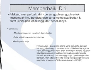 Memperbaiki Diri
• Maksud memperbaiki diri - bersungguh-sungguh untuk
menambah ilmu pengetahuan serta membawa ibadah &
taraf kehidupan lebih tinggi dari sebelumnya.
• Contohnya;
• Mendapat keyakinan yang lebih dalam ibadah
• Solat lebih khusyuk dari sebelumnya
• Peningkatan kerja
Firman Allah; " Dan orang-orang yang berusaha dengan
bersungguh-sungguh kerana memenuhi kehendak agama
Kami, sesungguhnya kami akan memimpin mereka ke jalan-
jalan Kami (yang menjadikan mereka bergembira serta
beroleh keresahan); dan sesungguhnya ( pertolongan dan
bantuan Allah adalah beserta orang-orang yang berusaha
membaiki amalannya." ( Surah Al-'Ankabuut 29:69)
 