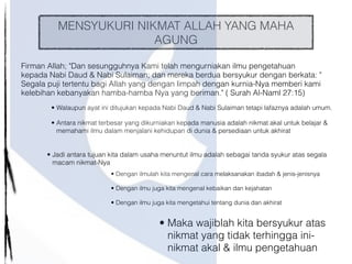 MENSYUKURI NIKMAT ALLAH YANG MAHA
AGUNG
Firman Allah; "Dan sesungguhnya Kami telah mengurniakan ilmu pengetahuan
kepada Nabi Daud & Nabi Sulaiman; dan mereka berdua bersyukur dengan berkata: "
Segala puji tertentu bagi Allah yang dengan limpah dengan kurnia-Nya memberi kami
kelebihan kebanyakan hamba-hamba Nya yang beriman." ( Surah Al-Naml 27:15)
• Walaupun ayat ini ditujukan kepada Nabi Daud & Nabi Sulaiman tetapi lafaznya adalah umum.
• Antara nikmat terbesar yang dikurniakan kepada manusia adalah nikmat akal untuk belajar &
memahami ilmu dalam menjalani kehidupan di dunia & persediaan untuk akhirat
• Dengan ilmulah kita mengenal cara melaksanakan ibadah & jenis-jenisnya
• Dengan ilmu juga kita mengenal kebaikan dan kejahatan
• Dengan ilmu juga kita mengetahui tentang dunia dan akhirat
• Maka wajiblah kita bersyukur atas
nikmat yang tidak terhingga ini-
nikmat akal & ilmu pengetahuan
• Jadi antara tujuan kita dalam usaha menuntut ilmu adalah sebagai tanda syukur atas segala
macam nikmat-Nya
 