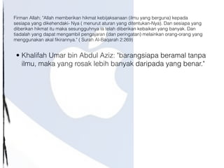 • Khalifah Umar bin Abdul Aziz: "barangsiapa beramal tanpa
ilmu, maka yang rosak lebih banyak daripada yang benar."
Firman Allah; "Allah memberikan hikmat kebijaksanaan (ilmu yang berguna) kepada
sesiapa yang dikehendaki- Nya ( menurut aturan yang ditentukan-Nya). Dan sesiapa yang
diberikan hikmat itu maka sesungguhnya ia telah diberikan kebaikan yang banyak. Dan
tiadalah yang dapat mengambil pengajaran (dan peringatan) melainkan orang-orang yang
menggunakan akal fikirannya." ( Surah Al-Baqarah 2:269)
 
