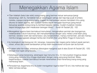 Menegakkan Agama Islam
• "Dan tidaklah (betul dan elok) orang-orang yang beriman keluar semuanya (pergi
berperang); oleh itu, hendaklah keluar sebahagian sahaja dari tiap-tiap puak di antara
mereka, supaya orang-orang (yang tinggal) itu mempelajari secara mendalam ilmu yang
dituntut di dalam agama, dan supaya mereka dapat mengajar kaumnya (yang keluar
berjuang) apabila orang-orang itu kembali kepada mereka; mudah-mudahan mereka
dapat berjaga-jaga (dari melakukan larangan Allah)." - Surah At-Taubah [9] : 122
• Menegakkan agama Islam bermaksud memuliakan, mengamalkan perintah dan larangannya,
melaksanakan hukum-hukumnya, dan menyebarkannya dengan cara; melalui umat Islam yang
beriman, beramal soleh dan bertamadun; iaitu berpendidikan, mampu memerintah, adil dan mampu
memikul tanggungjawab sebagai hamba dan khalifah Allah yang Maha Tinggi di muka bumi.
• Ia merangkumi pembangunan diri, keluarga, masyarakat dan negara serta meliputi aspek jasmani,
rohani, emosi dan intelek berdasarkan prinsip Islam berpandukan al-Quran dan as-Sunnah.
• Di dalam tafsir Ibn Katsir, antaranya diterangkan mengenai ayat di atas (Surah At-Taubah [9] : 122)
sebagai dua tugas yang terpadu.
• Sebahagian pergi berperang, sebahagian lagi menuntut ilmu. Ini menunjukkan tingginya darjat
orang yang menuntut ilmu hingga disamakan dengan orang yang pergi berjihad. Walau
bagaimanapun, tidaklah bermaksud hendak meremehkan jihad menentang orang-orang yang
memerangi Islam.
• Persoalannya, bagaimana ilmu itu boleh menegakkan Agama Islam? Di sini, kita melihat dari segi
faktor semasa sahaja.
 