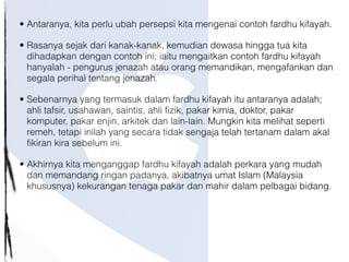 • Antaranya, kita perlu ubah persepsi kita mengenai contoh fardhu kifayah.
• Rasanya sejak dari kanak-kanak, kemudian dewasa hingga tua kita
dihadapkan dengan contoh ini; iaitu mengaitkan contoh fardhu kifayah
hanyalah - pengurus jenazah atau orang memandikan, mengafankan dan
segala perihal tentang jenazah.
• Sebenarnya yang termasuk dalam fardhu kifayah itu antaranya adalah;
ahli tafsir, usahawan, saintis, ahli fizik, pakar kimia, doktor, pakar
komputer, pakar enjin, arkitek dan lain-lain. Mungkin kita melihat seperti
remeh, tetapi inilah yang secara tidak sengaja telah tertanam dalam akal
fikiran kira sebelum ini.
• Akhirnya kita menganggap fardhu kifayah adalah perkara yang mudah
dan memandang ringan padanya, akibatnya umat Islam (Malaysia
khususnya) kekurangan tenaga pakar dan mahir dalam pelbagai bidang.
 