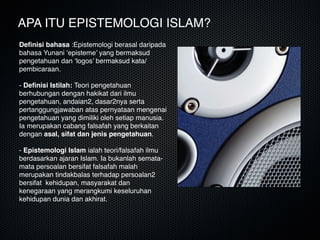 APA ITU EPISTEMOLOGI ISLAM?
Deﬁnisi bahasa :Epistemologi berasal daripada
bahasa Yunani ‘episteme’ yang bermaksud
pengetahuan dan ‘logos’ bermaksud kata/
pembicaraan.  
 
- Deﬁnisi Istilah: Teori pengetahuan
berhubungan dengan hakikat dari ilmu
pengetahuan, andaian2, dasar2nya serta
pertanggungjawaban atas pernyataan mengenai
pengetahuan yang dimiliki oleh setiap manusia.
Ia merupakan cabang falsafah yang berkaitan
dengan asal, sifat dan jenis pengetahuan.  
 
- Epistemologi Islam ialah teori/falsafah ilmu
berdasarkan ajaran Islam. Ia bukanlah semata-
mata persoalan bersifat falsafah malah
merupakan tindakbalas terhadap persoalan2
bersifat kehidupan, masyarakat dan
kenegaraan yang merangkumi keseluruhan
kehidupan dunia dan akhirat.
 