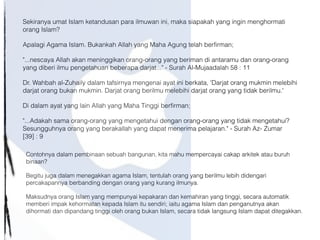 Sekiranya umat Islam ketandusan para ilmuwan ini, maka siapakah yang ingin menghormati
orang Islam?
Apalagi Agama Islam. Bukankah Allah yang Maha Agung telah berfirman;
"...nescaya Allah akan meninggikan orang-orang yang beriman di antaramu dan orang-orang
yang diberi ilmu pengetahuan beberapa darjat..." - Surah Al-Mujaadalah 58 : 11
Dr. Wahbah al-Zuhaily dalam tafsirnya mengenai ayat ini berkata, 'Darjat orang mukmin melebihi
darjat orang bukan mukmin. Darjat orang berilmu melebihi darjat orang yang tidak berilmu.'
Di dalam ayat yang lain Allah yang Maha Tinggi berfirman;
"...Adakah sama orang-orang yang mengetahui dengan orang-orang yang tidak mengetahui?
Sesungguhnya orang yang berakallah yang dapat menerima pelajaran." - Surah Az- Zumar
[39] : 9
Contohnya dalam pembinaan sebuah bangunan, kita mahu mempercayai cakap arkitek atau buruh
binaan?
Begitu juga dalam menegakkan agama Islam, tentulah orang yang berilmu lebih didengari
percakapannya berbanding dengan orang yang kurang ilmunya.
Maksudnya orang Islam yang mempunyai kepakaran dan kemahiran yang tinggi, secara automatik
memberi impak kehormatan kepada Islam itu sendiri; iaitu agama Islam dan penganutnya akan
dihormati dan dipandang tinggi oleh orang bukan Islam, secara tidak langsung Islam dapat ditegakkan.
 