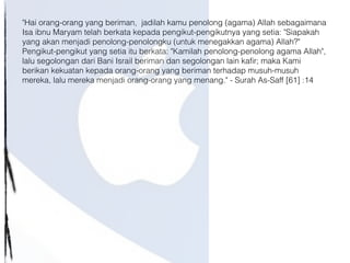"Hai orang-orang yang beriman, jadilah kamu penolong (agama) Allah sebagaimana
Isa ibnu Maryam telah berkata kepada pengikut-pengikutnya yang setia: "Siapakah
yang akan menjadi penolong-penolongku (untuk menegakkan agama) Allah?"
Pengikut-pengikut yang setia itu berkata: "Kamilah penolong-penolong agama Allah",
lalu segolongan dari Bani Israil beriman dan segolongan lain kafir; maka Kami
berikan kekuatan kepada orang-orang yang beriman terhadap musuh-musuh
mereka, lalu mereka menjadi orang-orang yang menang." - Surah As-Saff [61] :14
 