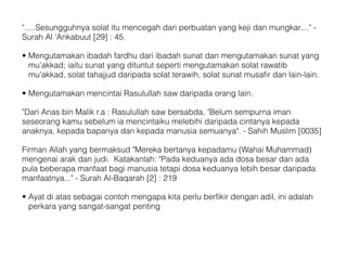 ".....Sesungguhnya solat itu mencegah dari perbuatan yang keji dan mungkar...." -
Surah Al 'Ankabuut [29] : 45.
• Mengutamakan ibadah fardhu dari ibadah sunat dan mengutamakan sunat yang
mu'akkad; iaitu sunat yang dituntut seperti mengutamakan solat rawatib
mu'akkad, solat tahajjud daripada solat terawih, solat sunat musafir dan lain-lain.
• Mengutamakan mencintai Rasulullah saw daripada orang lain.
"Dari Anas bin Malik r.a : Rasulullah saw bersabda, "Belum sempurna iman
seseorang kamu sebelum ia mencintaiku melebihi daripada cintanya kepada
anaknya, kepada bapanya dan kepada manusia semuanya". - Sahih Muslim [0035]
Firman Allah yang bermaksud "Mereka bertanya kepadamu (Wahai Muhammad)
mengenai arak dan judi. Katakanlah: "Pada keduanya ada dosa besar dan ada
pula beberapa manfaat bagi manusia tetapi dosa keduanya lebih besar daripada
manfaatnya..." - Surah Al-Baqarah [2] : 219
• Ayat di atas sebagai contoh mengapa kita perlu berfikir dengan adil, ini adalah
perkara yang sangat-sangat penting
 