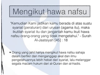 Mengikut hawa nafsu
"Kemudian Kami jadikan kamu berada di atas suatu
syariat (peraturan) dari urusan (agama itu), maka
ikutilah syariat itu dan janganlah kamu ikuti hawa
nafsu orang-orang yang tidak mengetahui." - Surah
Al-Jaatsiyah [45] : 18

• Orang yang jahil hanya mengikut hawa nafsu sahaja
dalam berfikir dan menganggap akal dan ilmu
pengetahuannya lebih hebat dari syariat, lalu melanggar
segala macam hukum dari al-Quran dan al-hadis.
 