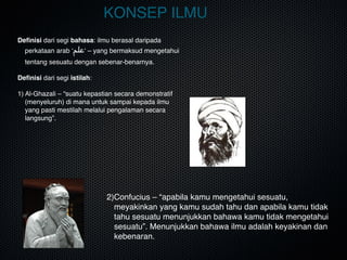 KONSEP ILMU
Deﬁnisi dari segi bahasa: ilmu berasal daripada
perkataan arab ‘‫علم‬‘ – yang bermaksud mengetahui
tentang sesuatu dengan sebenar-benarnya.
Deﬁnisi dari segi istilah:
1) Al-Ghazali – “suatu kepastian secara demonstratif
(menyeluruh) di mana untuk sampai kepada ilmu
yang pasti mestilah melalui pengalaman secara
langsung”.

2)Confucius – “apabila kamu mengetahui sesuatu,
meyakinkan yang kamu sudah tahu dan apabila kamu tidak
tahu sesuatu menunjukkan bahawa kamu tidak mengetahui
sesuatu”. Menunjukkan bahawa ilmu adalah keyakinan dan
kebenaran.
 